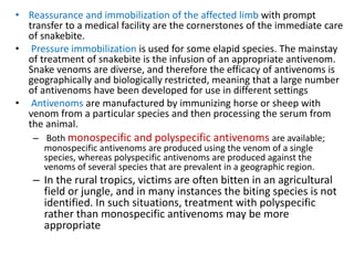 • Reassurance and immobilization of the affected limb with prompt
transfer to a medical facility are the cornerstones of the immediate care
of snakebite.
• Pressure immobilization is used for some elapid species. The mainstay
of treatment of snakebite is the infusion of an appropriate antivenom.
Snake venoms are diverse, and therefore the efficacy of antivenoms is
geographically and biologically restricted, meaning that a large number
of antivenoms have been developed for use in different settings
• Antivenoms are manufactured by immunizing horse or sheep with
venom from a particular species and then processing the serum from
the animal.
– Both monospecific and polyspecific antivenoms are available;
monospecific antivenoms are produced using the venom of a single
species, whereas polyspecific antivenoms are produced against the
venoms of several species that are prevalent in a geographic region.
– In the rural tropics, victims are often bitten in an agricultural
field or jungle, and in many instances the biting species is not
identified. In such situations, treatment with polyspecific
rather than monospecific antivenoms may be more
appropriate
 