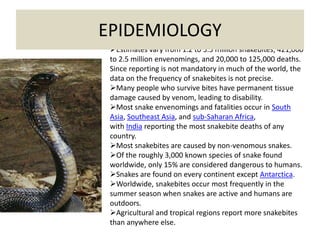 Estimates vary from 1.2 to 5.5 million snakebites, 421,000
to 2.5 million envenomings, and 20,000 to 125,000 deaths.
Since reporting is not mandatory in much of the world, the
data on the frequency of snakebites is not precise.
Many people who survive bites have permanent tissue
damage caused by venom, leading to disability.
Most snake envenomings and fatalities occur in South
Asia, Southeast Asia, and sub-Saharan Africa,
with India reporting the most snakebite deaths of any
country.
Most snakebites are caused by non-venomous snakes.
Of the roughly 3,000 known species of snake found
worldwide, only 15% are considered dangerous to humans.
Snakes are found on every continent except Antarctica.
Worldwide, snakebites occur most frequently in the
summer season when snakes are active and humans are
outdoors.
Agricultural and tropical regions report more snakebites
than anywhere else.
EPIDEMIOLOGY
 