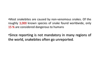 •Most snakebites are caused by non-venomous snakes. Of the
roughly 3,000 known species of snake found worldwide, only
15 % are considered dangerous to humans
•Since reporting is not mandatory in many regions of
the world, snakebites often go unreported.
 
