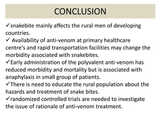 CONCLUSION
snakebite mainly affects the rural men of developing
countries.
 Availability of anti-venom at primary healthcare
centre's and rapid transportation facilities may change the
morbidity associated with snakebites.
Early administration of the polyvalent anti-venom has
reduced morbidity and mortality but is associated with
anaphylaxis in small group of patients.
There is need to educate the rural population about the
hazards and treatment of snake bites.
randomized controlled trials are needed to investigate
the issue of rationale of anti-venom treatment.
 