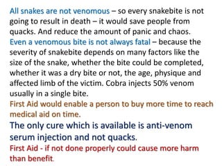 All snakes are not venomous – so every snakebite is not
going to result in death – it would save people from
quacks. And reduce the amount of panic and chaos.
Even a venomous bite is not always fatal – because the
severity of snakebite depends on many factors like the
size of the snake, whether the bite could be completed,
whether it was a dry bite or not, the age, physique and
affected limb of the victim. Cobra injects 50% venom
usually in a single bite.
First Aid would enable a person to buy more time to reach
medical aid on time.
The only cure which is available is anti-venom
serum injection and not quacks.
First Aid - if not done properly could cause more harm
than benefit.
 