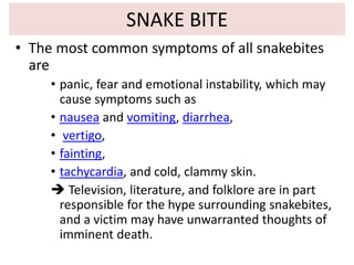 SNAKE BITE
• The most common symptoms of all snakebites
are
• panic, fear and emotional instability, which may
cause symptoms such as
• nausea and vomiting, diarrhea,
• vertigo,
• fainting,
• tachycardia, and cold, clammy skin.
 Television, literature, and folklore are in part
responsible for the hype surrounding snakebites,
and a victim may have unwarranted thoughts of
imminent death.
 