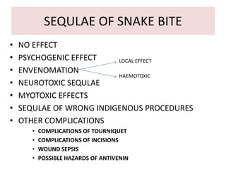 SEQULAE OF SNAKE BITE
• NO EFFECT
• PSYCHOGENIC EFFECT
• ENVENOMATION
• NEUROTOXIC SEQULAE
• MYOTOXIC EFFECTS
• SEQULAE OF WRONG INDIGENOUS PROCEDURES
• OTHER COMPLICATIONS
• COMPLICATIONS OF TOURNIQUET
• COMPLICATIONS OF INCISIONS
• WOUND SEPSIS
• POSSIBLE HAZARDS OF ANTIVENIN
LOCAL EFFECT
HAEMOTOXIC
 
