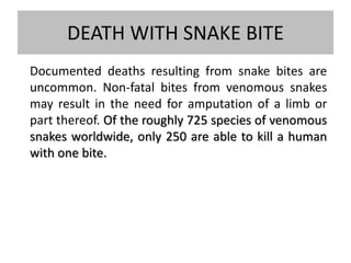 DEATH WITH SNAKE BITE
Documented deaths resulting from snake bites are
uncommon. Non-fatal bites from venomous snakes
may result in the need for amputation of a limb or
part thereof. Of the roughly 725 species of venomous
snakes worldwide, only 250 are able to kill a human
with one bite.
 