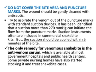 DO NOT COVER THE BITE AREA AND PUNCTURE
MARKS. The wound should be gently cleaned with
antiseptic.
• Try to aspirate the venom out of the puncture marks
with standard suction devices. It has been identified
that a suction more than 270 mmHg can initiate the
flow from the puncture marks. Suction instruments
often are included in commercial snakebite
kits. But, the suction should be applied within 5
minutes of the bite.
The only remedy for venomous snakebite is the
anti-venom serum, which is available at most
government hospitals and public health centers.
Some private nursing homes have also started
stocking it and treat snakebite cases.
 