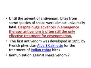 • Until the advent of antivenom, bites from
some species of snake were almost universally
fatal. Despite huge advances in emergency
therapy, antivenom is often still the only
effective treatment for envenomation.
• The first antivenom was developed in 1895 by
French physician Albert Calmette for the
treatment of Indian cobra bites
• Immunization against snake venom ?
 