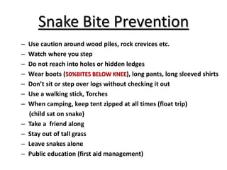 Snake Bite Prevention
– Use caution around wood piles, rock crevices etc.
– Watch where you step
– Do not reach into holes or hidden ledges
– Wear boots (50%BITES BELOW KNEE), long pants, long sleeved shirts
– Don’t sit or step over logs without checking it out
– Use a walking stick, Torches
– When camping, keep tent zipped at all times (float trip)
(child sat on snake)
– Take a friend along
– Stay out of tall grass
– Leave snakes alone
– Public education (first aid management)
 