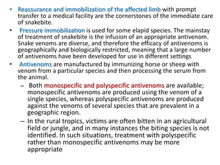 • Reassurance and immobilization of the affected limb with prompt
transfer to a medical facility are the cornerstones of the immediate care
of snakebite.
• Pressure immobilization is used for some elapid species. The mainstay
of treatment of snakebite is the infusion of an appropriate antivenom.
Snake venoms are diverse, and therefore the efficacy of antivenoms is
geographically and biologically restricted, meaning that a large number
of antivenoms have been developed for use in different settings
• Antivenoms are manufactured by immunizing horse or sheep with
venom from a particular species and then processing the serum from
the animal.
– Both monospecific and polyspecific antivenoms are available;
monospecific antivenoms are produced using the venom of a
single species, whereas polyspecific antivenoms are produced
against the venoms of several species that are prevalent in a
geographic region.
– In the rural tropics, victims are often bitten in an agricultural
field or jungle, and in many instances the biting species is not
identified. In such situations, treatment with polyspecific
rather than monospecific antivenoms may be more
appropriate
 