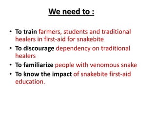 • To train farmers, students and traditional
healers in first-aid for snakebite
• To discourage dependency on traditional
healers
• To familiarize people with venomous snake
• To know the impact of snakebite first-aid
education.
We need to :
 