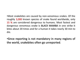 •Most snakebites are caused by non-venomous snakes. Of the
roughly 3,000 known species of snake found worldwide, only
15 % are considered dangerous to humans. Most fastest and
dangerous venomous snake is BLACK MAMBA in one strike it
bites about 20 times and for a human it takes nearly 30 min to
die.
•Since reporting is not mandatory in many regions of
the world, snakebites often go unreported.
 