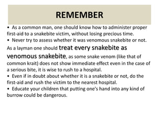 REMEMBER
• As a common man, one should know how to administer proper
first-aid to a snakebite victim, without losing precious time.
• Never try to assess whether it was venomous snakebite or not.
As a layman one should treat every snakebite as
venomous snakebite, as some snake venom (like that of
common krait) does not show immediate effect even in the case of
a serious bite, it is wise to rush to a hospital.
• Even if in doubt about whether it is a snakebite or not, do the
first-aid and rush the victim to the nearest hospital.
• Educate your children that putting one's hand into any kind of
burrow could be dangerous.
 