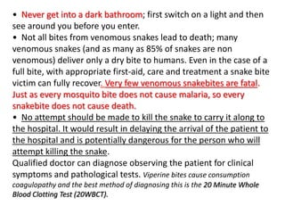 • Never get into a dark bathroom; first switch on a light and then
see around you before you enter.
• Not all bites from venomous snakes lead to death; many
venomous snakes (and as many as 85% of snakes are non
venomous) deliver only a dry bite to humans. Even in the case of a
full bite, with appropriate first-aid, care and treatment a snake bite
victim can fully recover. Very few venomous snakebites are fatal.
Just as every mosquito bite does not cause malaria, so every
snakebite does not cause death.
• No attempt should be made to kill the snake to carry it along to
the hospital. It would result in delaying the arrival of the patient to
the hospital and is potentially dangerous for the person who will
attempt killing the snake.
Qualified doctor can diagnose observing the patient for clinical
symptoms and pathological tests. Viperine bites cause consumption
coagulopathy and the best method of diagnosing this is the 20 Minute Whole
Blood Clotting Test (20WBCT).
 