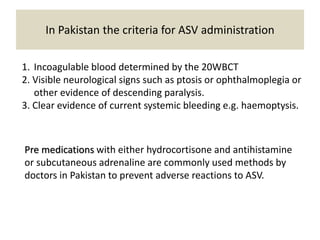 In Pakistan the criteria for ASV administration
1. Incoagulable blood determined by the 20WBCT
2. Visible neurological signs such as ptosis or ophthalmoplegia or
other evidence of descending paralysis.
3. Clear evidence of current systemic bleeding e.g. haemoptysis.
Pre medications with either hydrocortisone and antihistamine
or subcutaneous adrenaline are commonly used methods by
doctors in Pakistan to prevent adverse reactions to ASV.
 