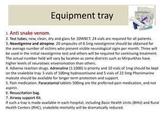 Equipment tray
1. Anti snake venom.
2. Test tubes, new, clean, dry and glass for 20WBCT. 24 vials are required for all patients.
3. Neostigmine and atropine. 20 ampoules of 0.5mg neostigmine should be obtained for
the average number of victims who present visible neurological signs per month. Three will
be used in the initial neostigmine test and others will be required for continuing treatment.
The actual number held will vary by location as some districts such as Mirpurkhas have
higher levels of neurotoxic envenomation than others.
4. Adverse reaction drugs. Adrenaline (1:1000) is priority and 10 vials of 1mg should be kept
on the snakebite tray. 5 vials of 100mg hydrocortisone and 5 vials of 22.5mg Phenimarine
maleate should be available for longer term protection and support.
5. Pain medication. Paracetamol tablets 500mg are the preferred pain medication, and not
aspirin.
6. Resuscitation bag.
7. Airway support Kit.
If such a tray is made available in each hospital, including Basic Health Units (BHU) and Rural
Health Centers (RHC), snakebite mortality will be dramatically reduced.
 