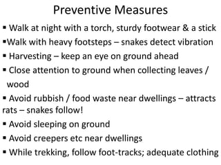 Preventive Measures
 Walk at night with a torch, sturdy footwear & a stick
Walk with heavy footsteps – snakes detect vibration
 Harvesting – keep an eye on ground ahead
 Close attention to ground when collecting leaves /
wood
 Avoid rubbish / food waste near dwellings – attracts
rats – snakes follow!
 Avoid sleeping on ground
 Avoid creepers etc near dwellings
 While trekking, follow foot-tracks; adequate clothing
 