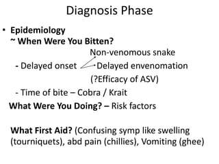 Diagnosis Phase
• Epidemiology
~ When Were You Bitten?
Non-venomous snake
- Delayed onset Delayed envenomation
(?Efficacy of ASV)
- Time of bite – Cobra / Krait
What Were You Doing? – Risk factors
What First Aid? (Confusing symp like swelling
(tourniquets), abd pain (chillies), Vomiting (ghee)
 