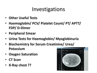 Investigations
• Other Useful Tests
• Haemoglobin/ PCV/ Platelet Count/ PT/ APTT/
FDP/ D-Dimer
• Peripheral Smear
• Urine Tests for Haemoglobin/ Myoglobinuria
• Biochemistry for Serum Creatinine/ Urea/
Potassium
• Oxygen Saturation
• CT Scan
• X-Ray chest ??
 