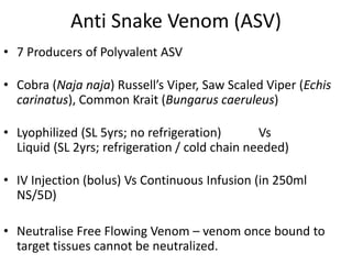 Anti Snake Venom (ASV)
• 7 Producers of Polyvalent ASV
• Cobra (Naja naja) Russell’s Viper, Saw Scaled Viper (Echis
carinatus), Common Krait (Bungarus caeruleus)
• Lyophilized (SL 5yrs; no refrigeration) Vs
Liquid (SL 2yrs; refrigeration / cold chain needed)
• IV Injection (bolus) Vs Continuous Infusion (in 250ml
NS/5D)
• Neutralise Free Flowing Venom – venom once bound to
target tissues cannot be neutralized.
 