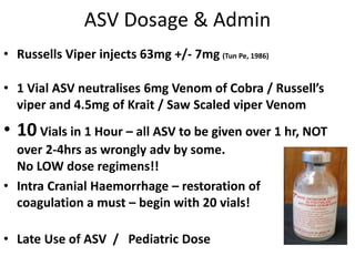 ASV Dosage & Admin
• Russells Viper injects 63mg +/- 7mg (Tun Pe, 1986)
• 1 Vial ASV neutralises 6mg Venom of Cobra / Russell’s
viper and 4.5mg of Krait / Saw Scaled viper Venom
• 10 Vials in 1 Hour – all ASV to be given over 1 hr, NOT
over 2-4hrs as wrongly adv by some.
No LOW dose regimens!!
• Intra Cranial Haemorrhage – restoration of
coagulation a must – begin with 20 vials!
• Late Use of ASV / Pediatric Dose
 