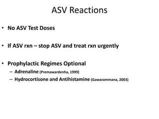ASV Reactions
• No ASV Test Doses
• If ASV rxn – stop ASV and treat rxn urgently
• Prophylactic Regimes Optional
– Adrenaline (Premawardenha, 1999)
– Hydrocortisone and Antihistamine (Gawarammana, 2003)
 