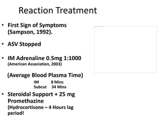 Reaction Treatment
• First Sign of Symptoms
(Sampson, 1992).
• ASV Stopped
• IM Adrenaline 0.5mg 1:1000
(American Association, 2003)
(Average Blood Plasma Time)
IM 8 Mins
Subcut 34 Mins
• Steroidal Support + 25 mg
Promethazine
(Hydrocortisone – 4 Hours lag
period!
 
