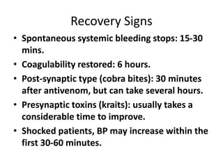 Recovery Signs
• Spontaneous systemic bleeding stops: 15-30
mins.
• Coagulability restored: 6 hours.
• Post-synaptic type (cobra bites): 30 minutes
after antivenom, but can take several hours.
• Presynaptic toxins (kraits): usually takes a
considerable time to improve.
• Shocked patients, BP may increase within the
first 30-60 minutes.
 