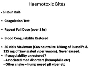 Haemotoxic Bites
• 6 Hour Rule
• Coagulation Test
• Repeat Full Dose (over 1 hr)
• Blood Coagulability Restored
• 30 vials Maximum (Can neutralize 180mg of Russell’s &
135 mg of Saw scaled viper venom). Never exceed.
• If coagulability unrestored?
- Associated med disorders (hemophilia etc)
- Other snake – hump nosed pit viper etc
 