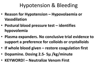 Hypotension & Bleeding
• Reason for Hypotension – Hypovolaemia or
Vasodilation
• Postural blood pressure test – identifies
hypovolemia
• Plasma expanders. No conclusive trial evidence to
support a preference for colloids or crystalloids
• If whole blood given – restore coagulation first
• Dopamine. Dosing 2.5- 5μ /kg/minute
• KEYWORD! – Neutralize Venom First
 