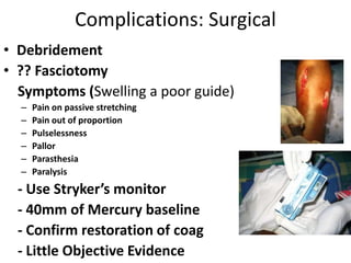 Complications: Surgical
• Debridement
• ?? Fasciotomy
Symptoms (Swelling a poor guide)
– Pain on passive stretching
– Pain out of proportion
– Pulselessness
– Pallor
– Parasthesia
– Paralysis
- Use Stryker’s monitor
- 40mm of Mercury baseline
- Confirm restoration of coag
- Little Objective Evidence
 