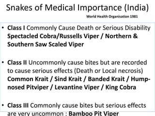 Snakes of Medical Importance (India)
• Class I Commonly Cause Death or Serious Disability
Spectacled Cobra/Russells Viper / Northern &
Southern Saw Scaled Viper
• Class II Uncommonly cause bites but are recorded
to cause serious effects (Death or Local necrosis)
Common Krait / Sind Krait / Banded Krait / Hump-
nosed Pitviper / Levantine Viper / King Cobra
• Class III Commonly cause bites but serious effects
are very uncommon : Bamboo Pit Viper
World Health Organisation 1981
 