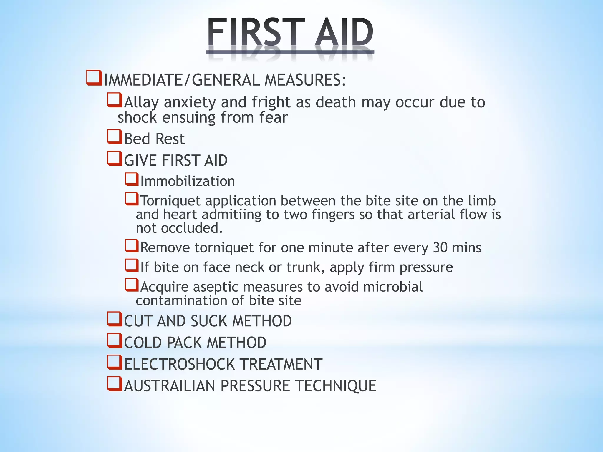 IMMEDIATE/GENERAL MEASURES:
Allay anxiety and fright as death may occur due to
shock ensuing from fear
Bed Rest
GIVE FIRST AID
Immobilization
Torniquet application between the bite site on the limb
and heart admitiing to two fingers so that arterial flow is
not occluded.
Remove torniquet for one minute after every 30 mins
If bite on face neck or trunk, apply firm pressure
Acquire aseptic measures to avoid microbial
contamination of bite site
CUT AND SUCK METHOD
COLD PACK METHOD
ELECTROSHOCK TREATMENT
AUSTRAILIAN PRESSURE TECHNIQUE
 