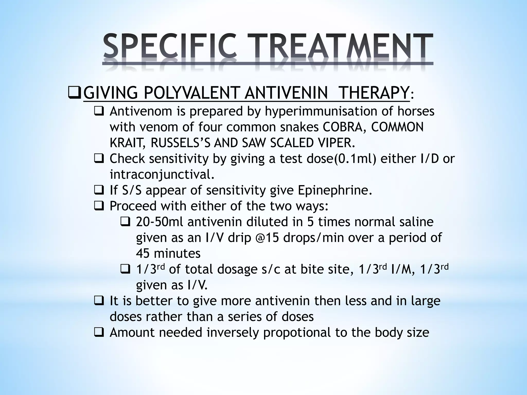 GIVING POLYVALENT ANTIVENIN THERAPY:
 Antivenom is prepared by hyperimmunisation of horses
with venom of four common snakes COBRA, COMMON
KRAIT, RUSSELS’S AND SAW SCALED VIPER.
 Check sensitivity by giving a test dose(0.1ml) either I/D or
intraconjunctival.
 If S/S appear of sensitivity give Epinephrine.
 Proceed with either of the two ways:
 20-50ml antivenin diluted in 5 times normal saline
given as an I/V drip @15 drops/min over a period of
45 minutes
 1/3rd of total dosage s/c at bite site, 1/3rd I/M, 1/3rd
given as I/V.
 It is better to give more antivenin then less and in large
doses rather than a series of doses
 Amount needed inversely propotional to the body size
 
