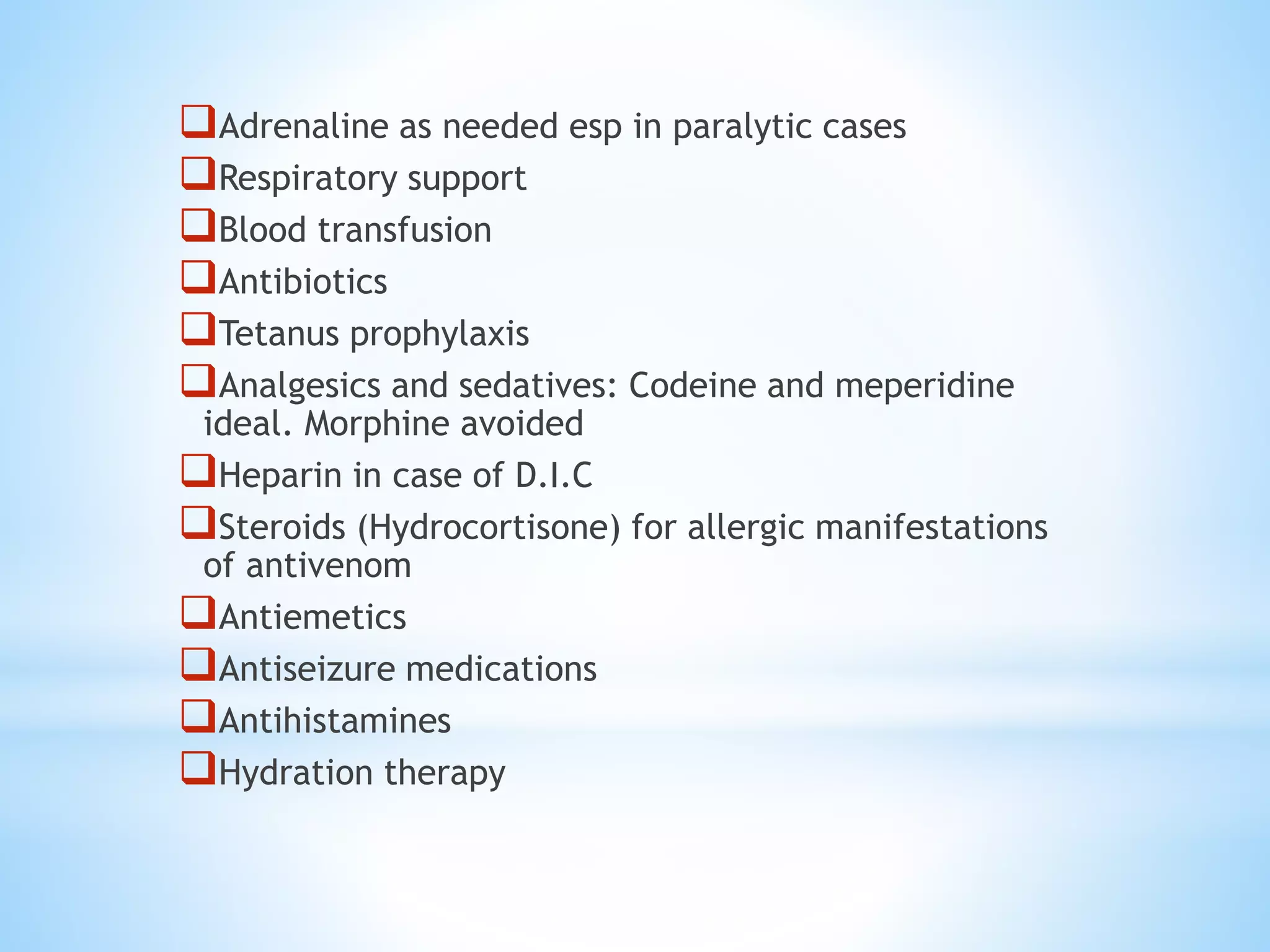 Adrenaline as needed esp in paralytic cases
Respiratory support
Blood transfusion
Antibiotics
Tetanus prophylaxis
Analgesics and sedatives: Codeine and meperidine
ideal. Morphine avoided
Heparin in case of D.I.C
Steroids (Hydrocortisone) for allergic manifestations
of antivenom
Antiemetics
Antiseizure medications
Antihistamines
Hydration therapy
 