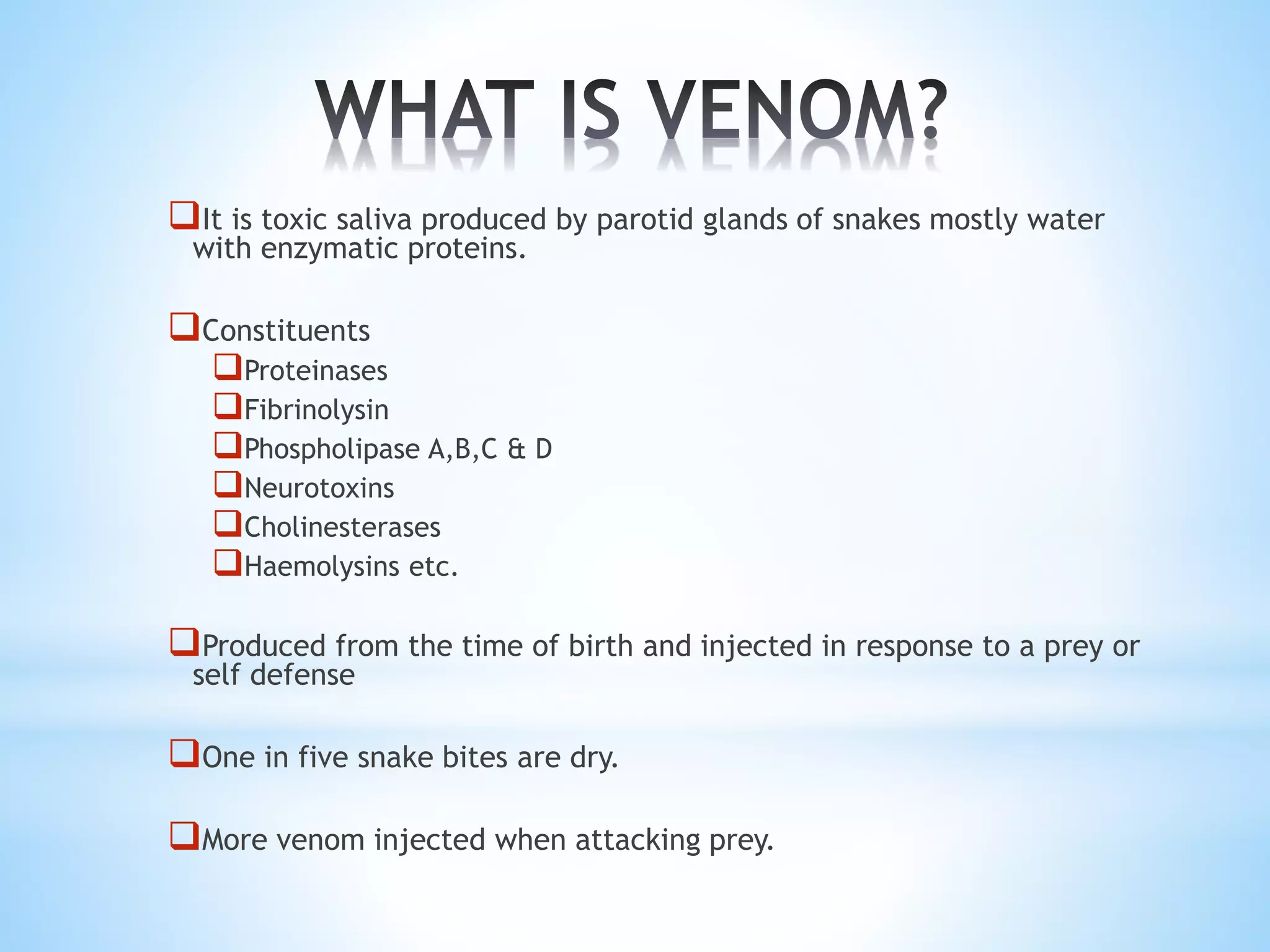 It is toxic saliva produced by parotid glands of snakes mostly water
with enzymatic proteins.
Constituents
Proteinases
Fibrinolysin
Phospholipase A,B,C & D
Neurotoxins
Cholinesterases
Haemolysins etc.
Produced from the time of birth and injected in response to a prey or
self defense
One in five snake bites are dry.
More venom injected when attacking prey.
 