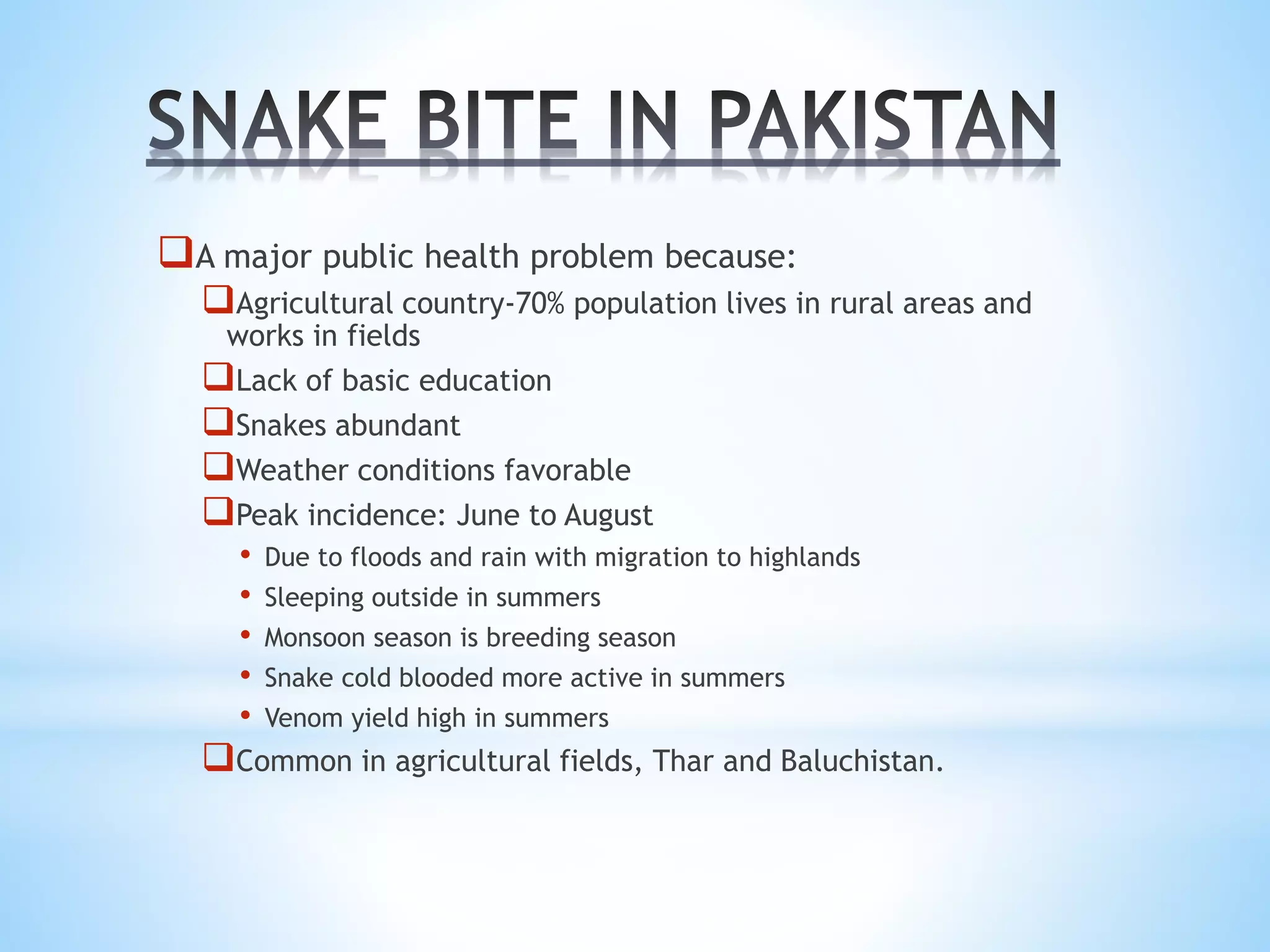 A major public health problem because:
Agricultural country-70% population lives in rural areas and
works in fields
Lack of basic education
Snakes abundant
Weather conditions favorable
Peak incidence: June to August
• Due to floods and rain with migration to highlands
• Sleeping outside in summers
• Monsoon season is breeding season
• Snake cold blooded more active in summers
• Venom yield high in summers
Common in agricultural fields, Thar and Baluchistan.
 