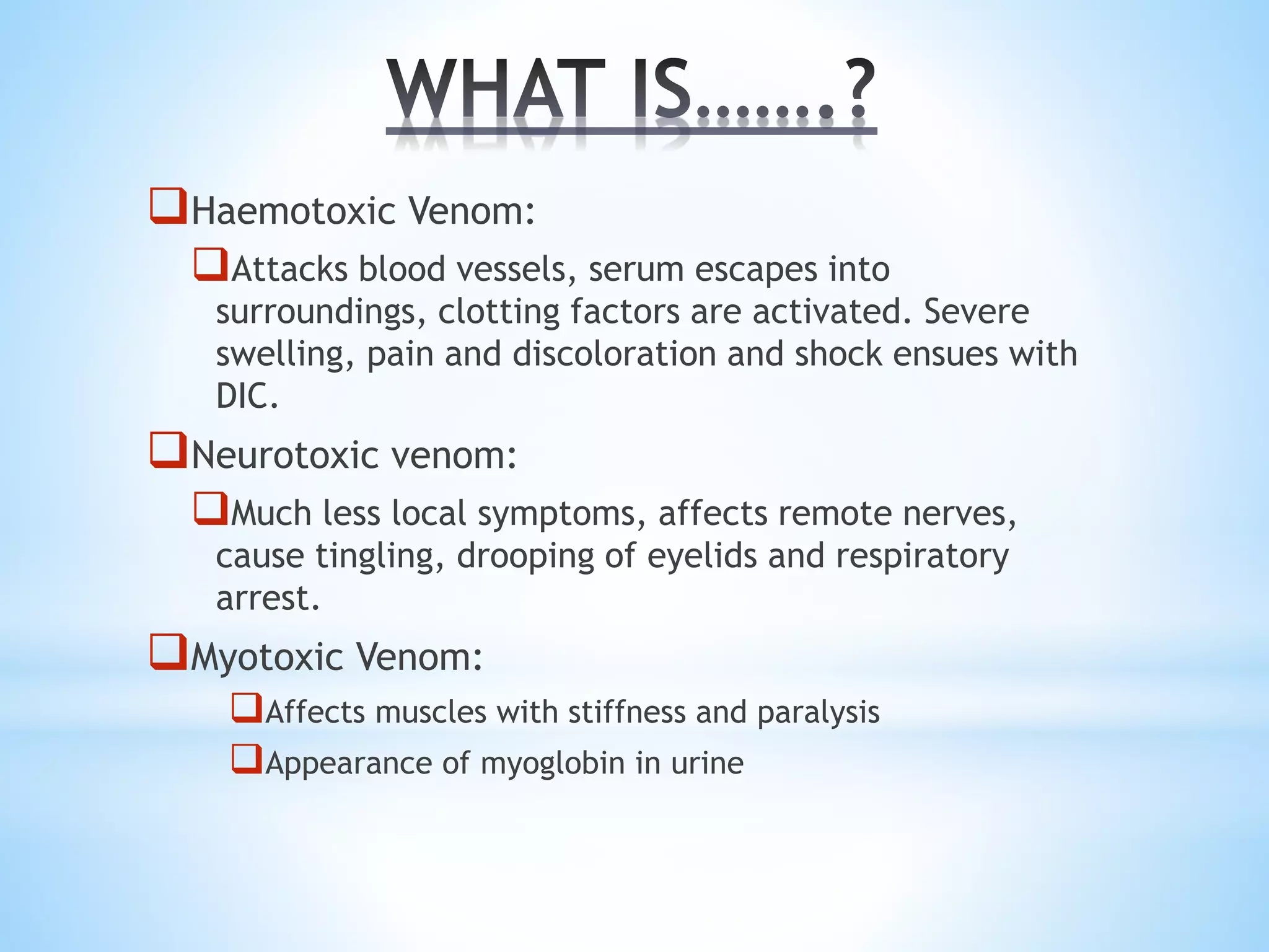 Haemotoxic Venom:
Attacks blood vessels, serum escapes into
surroundings, clotting factors are activated. Severe
swelling, pain and discoloration and shock ensues with
DIC.
Neurotoxic venom:
Much less local symptoms, affects remote nerves,
cause tingling, drooping of eyelids and respiratory
arrest.
Myotoxic Venom:
Affects muscles with stiffness and paralysis
Appearance of myoglobin in urine
 