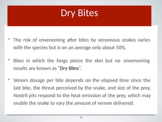 • The risk of envenoming after bites by venomous snakes varies
with the species but is on an average only about 50%.
• Bites in which the fangs pierce the skin but no envenoming
results are known as “Dry Bites”.
• Venom dosage per bite depends on the elapsed time since the
last bite, the threat perceived by the snake, and size of the prey.
Nostril pits respond to the heat emission of the prey, which may
enable the snake to vary the amount of venom delivered.
Dry Bites
10
 