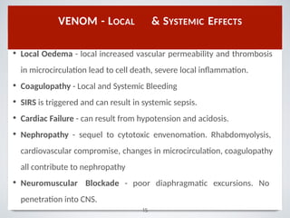 • Local Oedema - local increased vascular permeability and thrombosis
in microcirculation lead to cell death, severe local inﬂammation.
• Coagulopathy - Local and Systemic Bleeding
• SIRS is triggered and can result in systemic sepsis.
• Cardiac Failure - can result from hypotension and acidosis.
• Nephropathy - sequel to cytotoxic envenomation. Rhabdomyolysis,
cardiovascular compromise, changes in microcirculation, coagulopathy
all contribute to nephropathy
• Neuromuscular Blockade - poor diaphragmatic excursions. No
penetration into CNS.
VENOM - LOCAL & SYSTEMIC EFFECTS
15
 