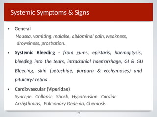 Systemic Symptoms & Signs
•
19
•
General
Nausea, vomiting, malaise, abdominal pain, weakness,
drowsiness, prostration.
Systemic Bleeding - from gums, epistaxis, haemoptysis,
bleeding into the tears, intracranial haemorrhage, GI & GU
Bleeding, skin (petechiae, purpura & ecchymoses) and
pituitary/ retina.
• Cardiovascular (Viperidae)
Syncope, Collapse, Shock, Hypotension, Cardiac
Arrhythmias, Pulmonary Oedema, Chemosis.
 