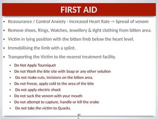 FIRST AID
•
•
•
•
•
3
34
Reassurance / Control Anxiety - Increased Heart Rate -> Spread of venom
Remove shoes, Rings, Watches, Jewellery & tight clothing from bitten area.
Victim in lying position with the bitten limb below the heart level.
Immobilising the limb with a splint.
Transporting the Victim to the nearest treatment facility.
•
•
•
•
•
•
•
•
Do Not Apply Tourniquet
Do not Wash the bite site with Soap or any other solution
Do not make cuts, Incisions on the bitten area.
Do not freeze, apply cold to the area of the bite
Do not apply electric shock
Do not suck the venom with your mouth
Do not attempt to capture, handle or kill the snake
Do not take the victim to Quacks.
 