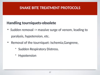 SNAKE BITE TREATMENT PROTOCOLS
Handling tourniquets-obsolete
• Sudden removal -> massive surge of venom, leading to
paralysis, hypotension, etc.
• Removal of the tourniquet: Ischemia,Gangrene,
• Sudden Respiratory Distress.
• Hypotension
37
 