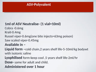 ASV-Polyvalent
1ml of ASV Neutralise- (1 vial=10ml)
Cobra -0.6mg
Krait-0.4mg
Russel viper-0.6mg(one bite injects=63mg poison)
Saw scaled viper-0.45mg
Available in –
Liquid form –cold chain,2 years shelf life-5-10ml/kg bodywt
with isotonic saline
Lyophilised form-keep cool ,5 years shelf life-2ml/hr
Dose- same for adult and child.
Administered over 1 hour
 