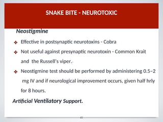 Neostigmine
✤
✤
✤
Eﬀective in postsynaptic neurotoxins - Cobra
Not useful against presynaptic neurotoxin - Common Krait
and the Russell’s viper.15
Neostigmine test should be performed by administering 0.5–2
mg IV and if neurological improvement occurs, given half hrly
for 8 hours.
Artiﬁcial Ventilatory Support.
SNAKE BITE - NEUROTOXIC
41
 