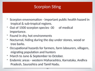 Hemiscorpion lepturus.
Scorpion Sting
• Scorpion envenomation - important public health hazard in
tropical & sub-tropical regions.
• Out of 1500 scorpion species -30 of medical
importance.
• Found in dry, hot environments
• Nocturnal, hiding during the day under stones, wood or
tree barks.
• Occupational hazards for farmers, farm labourers, villagers,
migrating population and hunters
• March to June & September to October.
• Endemic areas - western Maharashtra, Karnataka, Andhra
Pradesh, Saurashtra and Tamil Nadu.
44
 