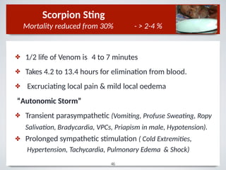 ✤
✤
✤
1/2 life of Venom is 4 to 7 minutes
Takes 4.2 to 13.4 hours for elimination from blood.
Excruciating local pain & mild local oedema
“Autonomic Storm”
✤
✤
Transient parasympathetic (Vomiting, Profuse Sweating, Ropy
Salivation, Bradycardia, VPCs, Priapism in male, Hypotension).
Prolonged sympathetic stimulation ( Cold Extremities,
Hypertension, Tachycardia, Pulmonary Edema & Shock)
Scorpion Sting
Mortality reduced from 30% - > 2-4 %
46
 