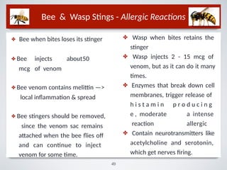 Bee & Wasp Stings - Allergic Reactions
✤ Bee when bites loses its stinger
✤ Bee injects about50
mcg of venom
✤ Bee venom contains melittin —>
local inﬂammation & spread
✤ Bee stingers should be removed,
since the venom sac remains
attached when the bee ﬂies oﬀ
and can continue to inject
venom for some time.
✤
✤
✤
Wasp when bites retains the
stinger
Wasp injects 2 - 15 mcg of
venom, but as it can do it many
times.
Enzymes that break down cell
membranes, trigger release of
p r o d u c i n g
a intense
allergic
h i s t a m i n
e , moderate
reaction
✤ Contain neurotransmitters like
acetylcholine and serotonin,
which get nerves firing.
49
 