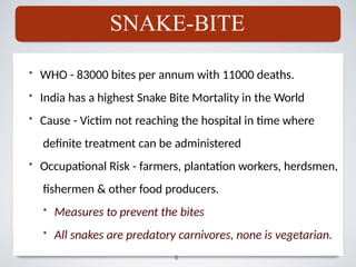 • WHO - 83000 bites per annum with 11000 deaths.
• India has a highest Snake Bite Mortality in the World
• Cause - Victim not reaching the hospital in time where
definite treatment can be administered
• Occupational Risk - farmers, plantation workers, herdsmen,
fishermen & other food producers.
• Measures to prevent the bites
• All snakes are predatory carnivores, none is vegetarian.
SNAKE-BITE
6
 