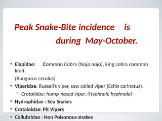 Peak Snake-Bite incidence is
during May-October.
7
• Elapidae: Common Cobra (Naja naja), king cobra common
krait
(Bungarus cerulus)
• Viperidae: Russell’s viper, saw called viper (Echis carinatus).
• Crotalidae: hump-nosed viper, (Hyphnale hyphnale)
• Hydrophidae : Sea Snakes
• Crotaloidae: Pit Vipers
• Collubridae : Non Poisonous snakes
 
