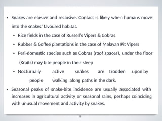 •
9
Snakes are elusive and reclusive. Contact is likely when humans move
into the snakes’ favoured habitat.
•
•
•
•
Rice fields in the case of Russell’s Vipers & Cobras
Rubber & Coﬀee plantations in the case of Malayan Pit Vipers
Peri-domestic species such as Cobras (roof spaces), under the ﬂoor
(Kraits) may bite people in their sleep
Nocturnally active snakes are trodden upon by
people walking along paths in the dark.
• Seasonal peaks of snake-bite incidence are usually associated with
increases in agricultural activity or seasonal rains, perhaps coinciding
with unusual movement and activity by snakes.
 