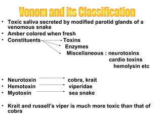 • Toxic saliva secreted by modified parotid glands of a
  venomous snake
• Amber colored when fresh
• Constituents          Toxins
                         Enzymes
                         Miscellaneous : neurotoxins
                                         cardio toxins
                                           hemolysin etc

• Neurotoxin              cobra, krait
• Hemotoxin               viperidae
• Myotoxin                sea snake

• Krait and russell’s viper is much more toxic than that of
  cobra
 